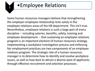 5 •Employee Relations
Some human resources managers believe that strengthening
the employer-employee relationship rests solely in the
employee relations areas of the HR department. This isn't true.
Nevertheless, employee relations is such a large part of every
discipline -- including salaries, benefits, safety, training and
employee development -- that sustaining an employee relations
program is an important element of human resources strategy.
Implementing a workplace investigation process and enforcing
fair employment practices are two components of an employee
relations program. The strategic role of a human resources
manager is to determine how to identify and resolve workplace
issues, as well as how best to attract a diverse pool of applicants
through effective recruitment and selection processes.
 