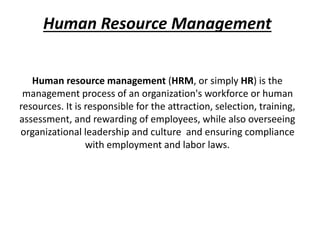 Human Resource Management
Human resource management (HRM, or simply HR) is the
management process of an organization's workforce or human
resources. It is responsible for the attraction, selection, training,
assessment, and rewarding of employees, while also overseeing
organizational leadership and culture and ensuring compliance
with employment and labor laws.
 