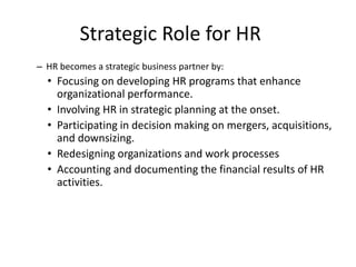 23
Strategic Role for HR
– HR becomes a strategic business partner by:
• Focusing on developing HR programs that enhance
organizational performance.
• Involving HR in strategic planning at the onset.
• Participating in decision making on mergers, acquisitions,
and downsizing.
• Redesigning organizations and work processes
• Accounting and documenting the financial results of HR
activities.
 