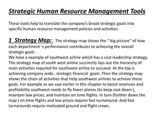 Strategic Human Resource Management Tools
These tools help to translate the company’s broad strategic goals into
specific human resource management policies and activities.
1 Strategy Map: The strategy map shows the “ big picture” of how
each department ‘s performance contributes to achieving the overall
strategic goals .
We have a example of southwest airline which has a cost leadership strategy.
The strategy map of south west airline succinctly lays out the hierarchy of
main activities required for southwest airline to succeed. At the top is
achieving company wide , strategic financial goals. Then the strategy map
shows the chain of activities that help southwest airlines to achieve these
goals. For example as we saw earlier in this chapter to boost revenues and
profitability southwest needs to fly fewer planes (to keep cost down ),
maintain low prices, and maintain on time flights. In turn (further down the
map ) on time flights and low prices require fast turnaround. And fast
turnarounds require motivated ground and flight crews.
 