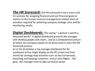 The HR Scorecard: The HR scorecard is not a score card.
It is process for assigning financial and non financial goals or
metrics to the human resource management related chain of
activities required for achieving company strategic aims and for
monitoring results.
Digital Dashboards: The saying “ a picture is worth a
thousand words”. A digital Dashboard presents the manager
with desktop graphs and charts , and so a computerised picture
of where the company stands on all those metrics from the HR
Scorecard process.
As in the illustration a top manager dashboard for for
southwest airline might display on the PC screen real time
trends fpr strategy map activities such as fast turnaround,
attracting and keeping customers and on time flights . This
gives the manager time to take corrective action.
 