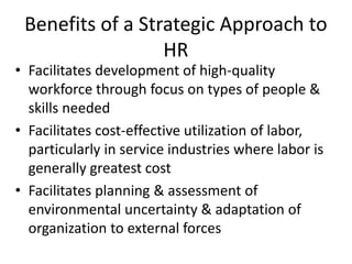 Copyright © 2005 South-
Western. All rights reserved.
1–26
Benefits of a Strategic Approach to
HR
• Facilitates development of high-quality
workforce through focus on types of people &
skills needed
• Facilitates cost-effective utilization of labor,
particularly in service industries where labor is
generally greatest cost
• Facilitates planning & assessment of
environmental uncertainty & adaptation of
organization to external forces
 