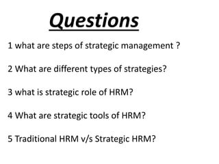Questions
1 what are steps of strategic management ?
2 What are different types of strategies?
3 what is strategic role of HRM?
4 What are strategic tools of HRM?
5 Traditional HRM v/s Strategic HRM?
 