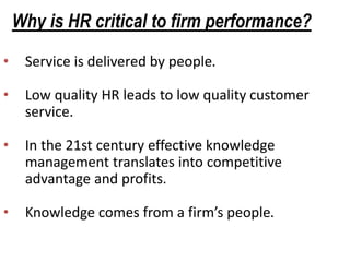 Why is HR critical to firm performance?
• Service is delivered by people.
• Low quality HR leads to low quality customer
service.
• In the 21st century effective knowledge
management translates into competitive
advantage and profits.
• Knowledge comes from a firm’s people.
 