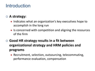 Introduction
 A strategy:
 Indicates what an organization's key executives hope to
accomplish in the long run
 Is concerned with competition and aligning the resources
of the firm
 Good HR strategy results in a fit between
organizational strategy and HRM policies and
programs
 Recruitment, selection, outsourcing, telecommuting,
performance evaluation, compensation
Human Resource Management 4
 