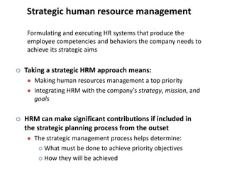 Strategic human resource management
Formulating and executing HR systems that produce the
employee competencies and behaviors the company needs to
achieve its strategic aims
 Taking a strategic HRM approach means:
 Making human resources management a top priority
 Integrating HRM with the company’s strategy, mission, and
goals
 HRM can make significant contributions if included in
the strategic planning process from the outset
 The strategic management process helps determine:
 What must be done to achieve priority objectives
 How they will be achieved
 
