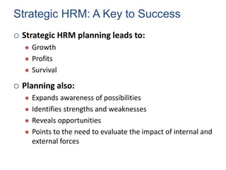 Strategic HRM: A Key to Success
 Strategic HRM planning leads to:
 Growth
 Profits
 Survival
 Planning also:
 Expands awareness of possibilities
 Identifies strengths and weaknesses
 Reveals opportunities
 Points to the need to evaluate the impact of internal and
external forces
Human Resource Management 6
 