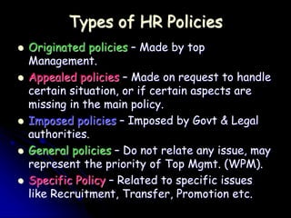 Types of HR Policies
 Originated policies – Made by top
Management.
 Appealed policies – Made on request to handle
certain situation, or if certain aspects are
missing in the main policy.
 Imposed policies – Imposed by Govt & Legal
authorities.
 General policies – Do not relate any issue, may
represent the priority of Top Mgmt. (WPM).
 Specific Policy – Related to specific issues
like Recruitment, Transfer, Promotion etc.
 