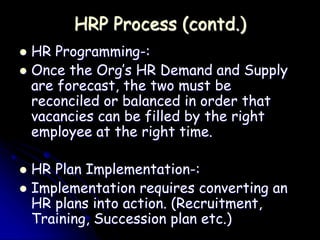 HRP Process (contd.)
 HR Programming-:
 Once the Org’s HR Demand and Supply
are forecast, the two must be
reconciled or balanced in order that
vacancies can be filled by the right
employee at the right time.
 HR Plan Implementation-:
 Implementation requires converting an
HR plans into action. (Recruitment,
Training, Succession plan etc.)
 