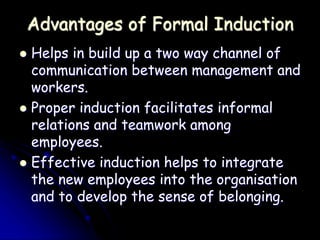 Advantages of Formal Induction
 Helps in build up a two way channel of
communication between management and
workers.
 Proper induction facilitates informal
relations and teamwork among
employees.
 Effective induction helps to integrate
the new employees into the organisation
and to develop the sense of belonging.
 