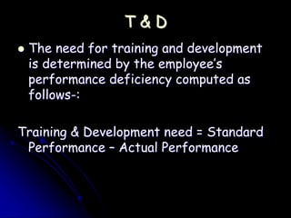 T & D
 The need for training and development
is determined by the employee’s
performance deficiency computed as
follows-:
Training & Development need = Standard
Performance – Actual Performance
 