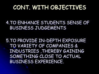 CONT. WITH OBJECTIVES
4.TO ENHANCE STUDENTS SENSE OF
BUSINESS JUDGEMENTS
5.TO PROVIDE IN-DEPTH EXPOSURE
TO VARIETY OF COMPANIES &
INDUSTRIES ,THEREBY GAINING
SOMETHING CLOSE TO ACTUAL
BUSINESS EXPERIENCE.
 