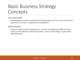 Basic Business Strategy
Concepts
Low-cost leader
◦ Attempting to increase market share by focusing on the low cost of the firm’s
products or services, compared to competitors.
Differentiation
◦ Trying to make the firm’s products or services competitively different from
others in the industry in terms of quality, service, technology, or perceived
distinctiveness.
TÜZÜNER V.L. PROFESSOR, 105
 