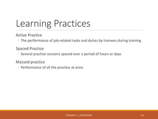 Learning Practices
Active Practice
◦ The performance of job-related tasks and duties by trainees during training
Spaced Practice
◦ Several practice sessions spaced over a period of hours or days
Massed practice
◦ Performance of all the practice at once.
TÜZÜNER V.L. PROFESSOR, 112
 