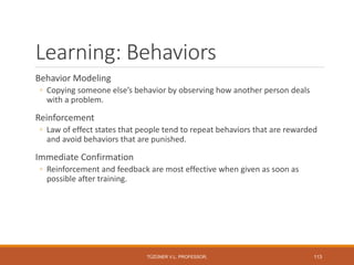 Learning: Behaviors
Behavior Modeling
◦ Copying someone else’s behavior by observing how another person deals
with a problem.
Reinforcement
◦ Law of effect states that people tend to repeat behaviors that are rewarded
and avoid behaviors that are punished.
Immediate Confirmation
◦ Reinforcement and feedback are most effective when given as soon as
possible after training.
TÜZÜNER V.L. PROFESSOR, 113
 