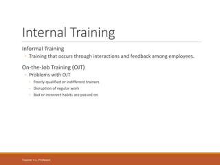 Tüzüner V.L. Professor,
Internal Training
Informal Training
◦ Training that occurs through interactions and feedback among employees.
On-the-Job Training (OJT)
◦ Problems with OJT
◦ Poorly-qualified or indifferent trainers
◦ Disruption of regular work
◦ Bad or incorrect habits are passed on
 