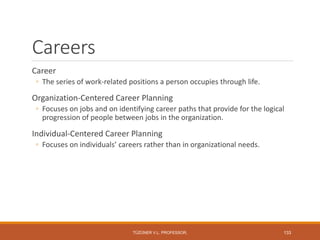 Careers
Career
◦ The series of work-related positions a person occupies through life.
Organization-Centered Career Planning
◦ Focuses on jobs and on identifying career paths that provide for the logical
progression of people between jobs in the organization.
Individual-Centered Career Planning
◦ Focuses on individuals’ careers rather than in organizational needs.
TÜZÜNER V.L. PROFESSOR, 133
 