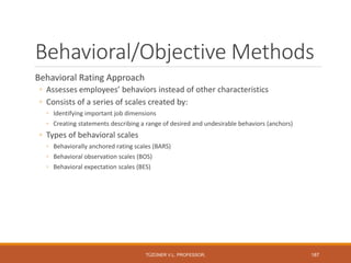 Behavioral/Objective Methods
Behavioral Rating Approach
◦ Assesses employees’ behaviors instead of other characteristics
◦ Consists of a series of scales created by:
◦ Identifying important job dimensions
◦ Creating statements describing a range of desired and undesirable behaviors (anchors)
◦ Types of behavioral scales
◦ Behaviorally anchored rating scales (BARS)
◦ Behavioral observation scales (BOS)
◦ Behavioral expectation scales (BES)
TÜZÜNER V.L. PROFESSOR, 187
 