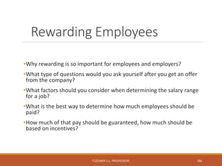 Rewarding Employees
•Why rewarding is so important for employees and employers?
•What type of questions would you ask yourself after you get an offer
from the company?
•What factors should you consider when determining the salary range
for a job?
•What is the best way to determine how much employees should be
paid?
•How much of that pay should be guaranteed, how much should be
based on incentives?
TÜZÜNER V.L. PROFESSOR, 194
 