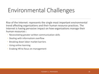 Environmental Challenges
Rise of the Internet: represents the single most important environmental
trend affecting organizations and their human resource practices. The
Internet is having pervasive impact on how organizations manage their
human resources :
◦ Necessitating greater written communication skills
◦ Dealing with informatiom overflow
◦ Breaking down labor market barriers
◦ Using online learning
◦ Enabing HR to focus on management
TÜZÜNER V.L. PROFESSOR, 25
 
