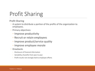 Tüzüner V.L. Professor,
Profit Sharing
Profit Sharing
◦ A system to distribute a portion of the profits of the organization to
employees.
◦ Primary objectives:
◦ Improve productivity
◦ Recruit or retain employees
◦ Improve product/service quality
◦ Improve employee morale
◦ Drawbacks
◦ Disclosure of financial information
◦ Variability of profits from year to year
◦ Profit results not strongly tied to employee efforts
 