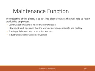 Maintenance Function
The objective of this phase, is to put into place activities that will help to retain
productive employees.
◦ Communication: is more related with motivation.
◦ HRM must work to ensure that the working environment is safe and healthy.
◦ Employee Relations: with non- union workers
◦ Industrial Relations: with union workers
TÜZÜNER V.L. PROFESSOR, 272
 
