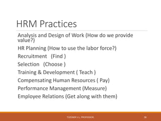 HRM Practices
Analysis and Design of Work (How do we provide
value?)
HR Planning (How to use the labor force?)
Recruitment (Find )
Selection (Choose )
Training & Development ( Teach )
Compensating Human Resources ( Pay)
Performance Management (Measure)
Employee Relations (Get along with them)
TÜZÜNER V.L. PROFESSOR, 38
 