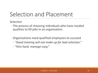 Selection and Placement
Selection
◦ The process of choosing individuals who have needed
qualities to fill jobs in an organization.
◦ Organizations need qualified employees to succeed
◦ “Good training will not make up for bad selection.”
◦ “Hire hard, manage easy.”
TÜZÜNER V.L. PROFESSOR, 55
 