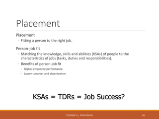 Placement
Placement
◦ Fitting a person to the right job.
Person-job fit
◦ Matching the knowledge, skills and abilities (KSAs) of people to the
characteristics of jobs (tasks, duties and responsibilities).
◦ Benefits of person-job fit
◦ Higher employee performance
◦ Lower turnover and absenteeism
KSAs = TDRs = Job Success?
TÜZÜNER V.L. PROFESSOR, 59
 
