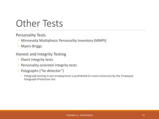 Other Tests
Personality Tests
◦ Minnesota Multiphasic Personality Inventory (MMPI)
◦ Myers-Briggs
Honest and Integrity Testing
◦ Overt integrity tests
◦ Personality-oriented integrity tests
◦ Polygraphs (“lie detector”)
◦ Polygraph testing in pre-employment is prohibited (in most instances) by the Employee
Polygraph Protection Act.
TÜZÜNER V.L. PROFESSOR, 73
 
