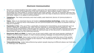 Electronic Communication
 the term e-communication has been widely used since the emancipation of information technology
at the early phase of the beginning of the new millennium. Now-a-days modern means of
technology are used widely in communicating with other parties. The use of computer devices has
eased and sped up the communication takes place with the help of electronic devices like computer
and other means, it is called e-communication.
 Telephone: The most commonly and most widely used electronic device of communication is
telephone.
 Telex: Telex is an important device of modern communication technology. Under this system, a
tele-printer is used by which information can be communicated form one place to another with the
help of a machine.
 Facsimile or Fax: The use of fax a gradually increasing for transmitting visual materials such as
picture, diagrams, illustrations etc. here, the fax machine is connected with a telephonic. The
document to be transmitted is fed through the machine, then it is electronically scanned and signals
are transmitted to the receiving end where an identical copy of the document is reproduced on a
bland sheet of paper by the receiving machine.
 Electronic Mail or E-Mail: E-mail is one of the most widely used and most popular methods of
modern communication system. E-mail involves sending message via telecommunicating links
 Voice Mail or V-Mail: Voice mail is a form of e-mail. It is used to send the voice of the sender
instead of sending written massage to the receiver. The mechanism of sending message here is
almost same as in case of e-mail.
 Teleconferencing: Under teleconferencing system people staying at different places can hold talks
or meetings over telephone
 