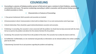 COUNSELING
 Counseling is a process of helping another person to find and act upon a solution to their Problems, anxieties,
uncertainties and issues. The person conducting counseling is called a counselor and the person being counseled
is called counselee or client.
 Characteristics or Features of Counseling:
 1) Two-person involvement: Both counselor and counselee are involved.
 2) Communication is direct: Communication is direct with no hidden facts. It is an oral communication and of open type.
 3) Good relationship: There should be a good relationship between counselor and counselee.
 4) Advising: In counseling, the counselor is more concerned with the problem; he should also be duly concerned with the client.
He has to examine the problem and advice him the solution that best fits the problem.
 5) Listening: The counselor has to listen first to the problem of the client. The counselor has to allow the client to talk first.
 6) Confidential: Confidentiality is to be maintained and generally no information can be released without the written authority
given by the client.
 7) Questioning: Counselor has to ask questions regarding the problem and exploring
 