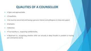 QUALITIES OF A COUNSELLOR
 • Open and approachable.
 • Empathetic.
 • He must be concerned and having a genuine interest and willingness to help and support
 employees.
 • Attentive.
 • Trust worthy ie., respecting confidentiality.
 • Observant ie., recognizing whether other are actually in deep trouble or problem or having
just a temporary worry.
 