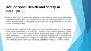 Occupational Health and Safety in
India (OHS)
The health and safety of employees working in factories and mines have been given
high importance in India. The constitution of India has provisions to ensure that the
health and well being of employees are protected and the government has the duty
to ensure this protection.
 Companies like Accenture India, Infosys and Pfizer India have health clubs equipped
with modern equipment and qualified trainers at the company premises. Public
sector units like National Thermal Power Corporation (NTPC), Steel Authority of
India Limited (SAIL) and Bharat Heavy Electricals Limited (BHEL) provide such
facilities in their residential townships for employees. Sessions on yoga, meditation
and other relaxation techniques are introduced at the workplace as stress busters.
 
