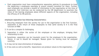  Each organisation must have comprehensive separation policies & procedures to treat
the departing e employees equitably & ensure smooth transition for them. Further,
each employee can provide a wealth of information to the organisation at the time of
separation. Exit interview can be conducted by the HR department to ascertain the
views of the leaving employees about different aspects of the organisation, including
the efficacy of its HR policies.
employee separation has following characteristics:
1. Procuring employee from the society for use in the organisation is the first function.
Separation is the return of those employees to that same society & it is the final
function of HRM
2. It can be a complex & challenging.
3. Separation is either the action of the employee or the employer, bringing their
relationship to end.
4. Sometimes, separation can be traumatic event for the employee & the organisation.
Hence, it can & should be managed. Reason given for leaving must be analysed
carefully.
5. It may not be total elimination of employee.
6. It has costs as well as benefits. Separations can produce values to the organisation.
 