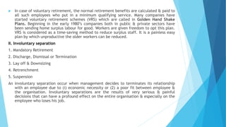  In case of voluntary retirement, the normal retirement benefits are calculated & paid to
all such employees who put in a minimum qualifying service. Many companies have
started voluntary retirement schemes (VRS) which are called in Golden Hand Shake
Plans. Beginning in the early 1980’s companies both in public & private sectors have
been sending home surplus labour for good. Workers are given freedom to opt this plan.
VRS is considered as a time-saving method to reduce surplus staff. It is a painless easy
plan by which unproductive the older workers can be reduced.
II. Involuntary separation
1. Mandatory Retirement
2. Discharge, Dismissal or Termination
3. Lay off & Downsizing
4. Retrenchment
5. Suspension
An involuntary separation occur when management decides to terminates its relationship
with an employee due to (i) economic necessity or (2) a poor fit between employee &
the organisation. Involuntary separations are the results of very serious & painful
decisions that can have a profound effect on the entire organisation & especially on the
employee who loses his job.
 