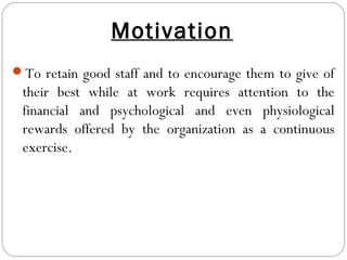 Motivation
To retain good staff and to encourage them to give of
their best while at work requires attention to the
financial and psychological and even physiological
rewards offered by the organization as a continuous
exercise.
 