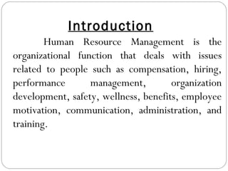 Introduction
Human Resource Management is the
organizational function that deals with issues
related to people such as compensation, hiring,
performance management, organization
development, safety, wellness, benefits, employee
motivation, communication, administration, and
training.
 