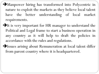 Manpower hiring has transformed into Polycentric in
nature to exploit the markets as they believe local talent
have the better understanding of local market
requirements.
It is very important for HR manager to understand the
Political and Legal frame to start a business operation in
any country as it will help to draft the policies in
accordance with the rules and regulations.
Issues arising about Remuneration at local talent differ
from parent country where it is headquartered.
 