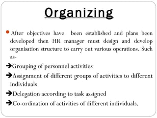Organizing
After objectives have been established and plans been
developed then HR manager must design and develop
organisation structure to carry out various operations. Such
as-
Grouping of personnel activities
Assignment of different groups of activities to different
individuals
Delegation according to task assigned
Co-ordination of activities of different individuals.
 