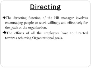 Directing
The directing function of the HR manager involves
encouraging people to work willingly and effectively for
the goals of the organization.
The efforts of all the employees have to directed
towards achieving Organizational goals.
 