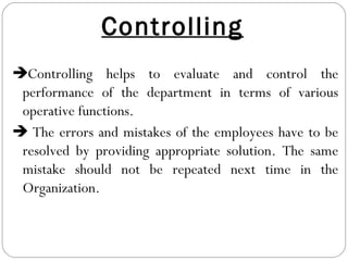Controlling
Controlling helps to evaluate and control the
performance of the department in terms of various
operative functions.
 The errors and mistakes of the employees have to be
resolved by providing appropriate solution. The same
mistake should not be repeated next time in the
Organization.
 