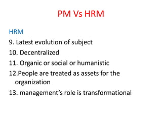 PM Vs HRM
HRM
9. Latest evolution of subject
10. Decentralized
11. Organic or social or humanistic
12.People are treated as assets for the
organization
13. management’s role is transformational
 