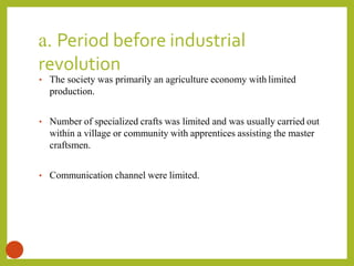 a. Period before industrial
revolution
11
• The society was primarily an agriculture economy with limited
production.
• Number of specialized crafts was limited and was usually carried out
within a village or community with apprentices assisting the master
craftsmen.
• Communication channel were limited.
 