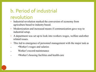 b. Period of industrial
revolution
12
-
-
-
• Industrial revolution marked the conversion of economy from
agriculture based to industry based.
• Modernization and increased means if communication gave way to
industrial setup.
• A department was set up to look into workers wages, welfare andother
related issues.
• This led to emergence of personnel management with the major task as
•Worker’s wages and salaries
Worker’s record maintenance
•Worker’s housing facilities and health care
 