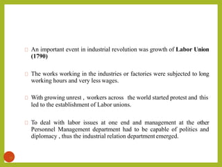An important event in industrial revolution was growth of Labor Union
(1790)
The works working in the industries or factories were subjected to long
working hours and very less wages.
With growing unrest , workers across the world started protest and this
led to the establishment of Labor unions.
To deal with labor issues at one end and management at the other
Personnel Management department had to be capable of politics and
diplomacy , thus the industrial relation department emerged.
13
 
