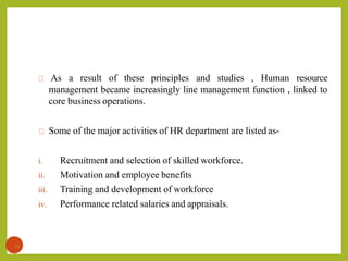 As a result of these principles and studies , Human resource
management became increasingly line management function , linked to
core business operations.
Some of the major activities of HR department are listed as-
i. Recruitment and selection of skilled workforce.
ii. Motivation and employee benefits
iii. Training and development of workforce
iv. Performance related salaries and appraisals.
17
 