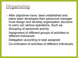Organizing
 After objectives have been established and
plans been developed then personnel manager
must design and develop organisation structure
to carry out various operations. Such as-
• Grouping of personnel activity
• Assignment of different groups of activities to
different individuals
• Delegation according to task assigned
• Co-ordination of activities of different individuals.
 