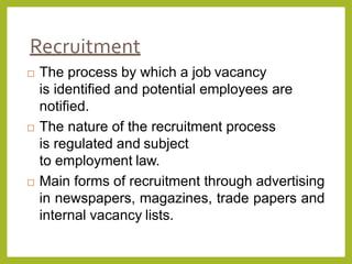Recruitment
 The process by which a job vacancy
is identified and potential employees are
notified.
 The nature of the recruitment process
is regulated and subject
to employment law.
 Main forms of recruitment through advertising
in newspapers, magazines, trade papers and
internal vacancy lists.
 