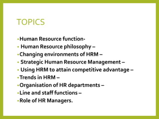 TOPICS
•Human Resource function-
• Human Resource philosophy –
•Changing environments of HRM –
• Strategic Human Resource Management –
• Using HRM to attain competitive advantage –
•Trends in HRM –
•Organisation of HR departments –
•Line and staff functions –
•Role of HR Managers.
 